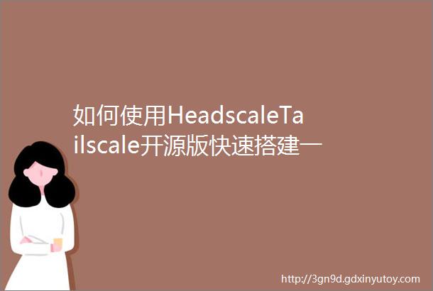 如何使用HeadscaleTailscale开源版快速搭建一个私有专属的P2P内网穿透网络