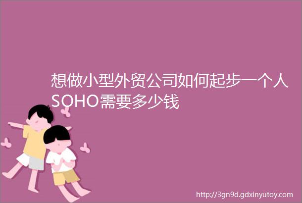 想做小型外贸公司如何起步一个人SOHO需要多少钱