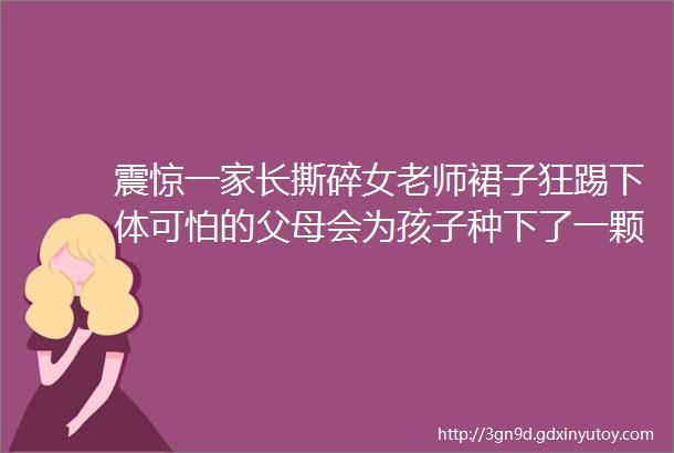 震惊一家长撕碎女老师裙子狂踢下体可怕的父母会为孩子种下了一颗怎样的种子