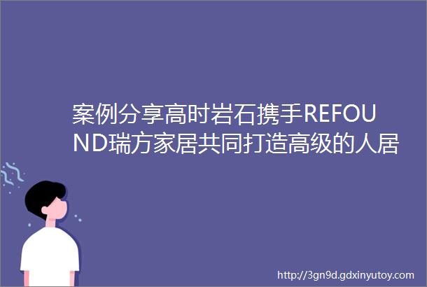 案例分享高时岩石携手REFOUND瑞方家居共同打造高级的人居空间