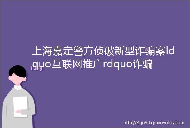上海嘉定警方侦破新型诈骗案ldquo互联网推广rdquo诈骗2000万